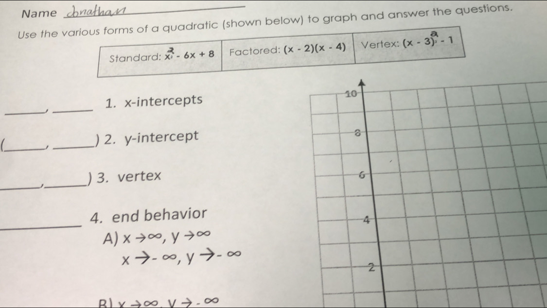 Name
Use the various forms of a quadratic (shown below) to graph and answer the questions.
Standard: x - 6x + 8 Factored: (x-2)(x-4) Vertex: (x-3)^2-1
1. x-intercepts 
__
_1 _) 2. y-intercept
_
_
) 3. vertex 
_
4. end behavior
A) xto ∈fty , yto ∈fty
xto -∈fty , yto -∈fty
R xto ∈fty , vto -∈fty