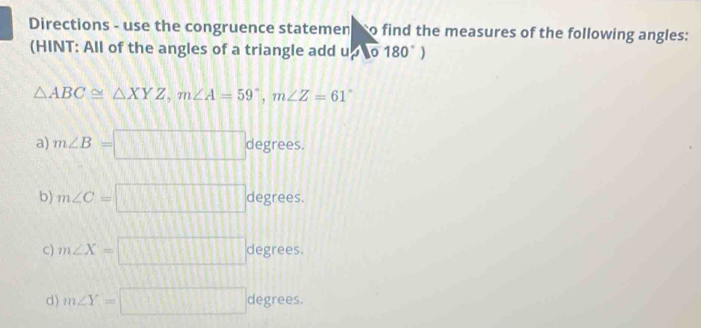 Directions - use the congruence statemen so find the measures of the following angles:
(HINT: All of the angles of a triangle add u,0180°)
△ ABC≌ △ XYZ, m∠ A=59°, m∠ Z=61°
a) m∠ B=□° a c egrees.
b) m∠ C=□ degrees.
C) m∠ X=□ degrees.
d) m∠ Y=□ degrees.