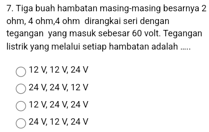 Tiga buah hambatan masing-masing besarnya 2
ohm, 4 ohm, 4 ohm dirangkai seri dengan
tegangan yang masuk sebesar 60 volt. Tegangan
listrik yang melalui setiap hambatan adalah .....
12 V, 12 V, 24 V
24 V, 24 V, 12 V
12 V, 24 V, 24 V
24 V, 12 V, 24 V