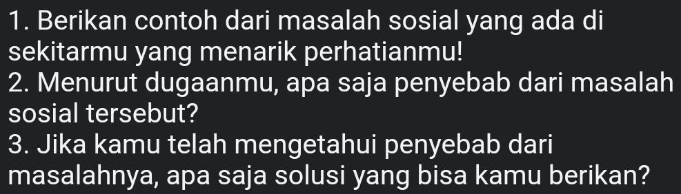 Berikan contoh dari masalah sosial yang ada di 
sekitarmu yang menarik perhatianmu! 
2. Menurut dugaanmu, apa saja penyebab dari masalah 
sosial tersebut? 
3. Jika kamu telah mengetahui penyebab dari 
masalahnya, apa saja solusi yang bisa kamu berikan?