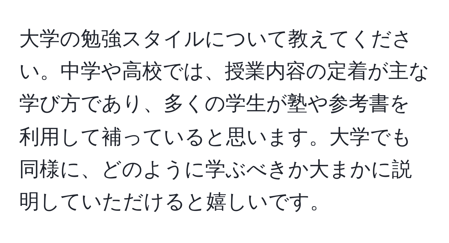 大学の勉強スタイルについて教えてください。中学や高校では、授業内容の定着が主な学び方であり、多くの学生が塾や参考書を利用して補っていると思います。大学でも同様に、どのように学ぶべきか大まかに説明していただけると嬉しいです。