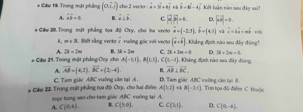 Trong mặt phẳng (O;vector i,vector j) cho 2 vecto : vector a=3vector i+6vector j và vector b=8vector i-4vector j. . Kết luận nào sau đây sai?
A. vector avector b=0. B. vector a⊥ vector b. C. |vector a|.|vector b|=0. D. |vector a.vector b|=0. 
# Cầu 20. Trong mặt phẳng tọa độ Oxy, cho ba vectơ vector a=(-2;3), vector b=(4;1) và vector c=kvector a+mvector b với
k, m∈ R. Biết rằng vecto vector c vuông góc với vectơ (vector a+vector b). Khẳng định nào sau đây đúng?
A. 2k=2m B. 3k=2m C. 2k+3m=0 D. 3k+2m=0. 
# Câu 21. Trong mặt phẳng Oxy cho A(-1;1), B(1;3), C(1;-1). Kháng định nào sau đây đúng.
A. overline AB=(4;2), vector BC=(2;-4). B. vector AB⊥ vector BC,
C. Tam giác ABC vuông cân tại A . D. Tam giác ABC vuông cân tại B.
# Câu 22. Trong mặt phẳng tọa độ Oxy, cho hai điểm A(1;2) và B(-3;1). Tìm tọa độ điểm C thuộc
trục tung sao cho tam giác ABC vuông tại A.
A. C(0;6). B. C(5;0). C. C(3;1). D. C(0;-6).