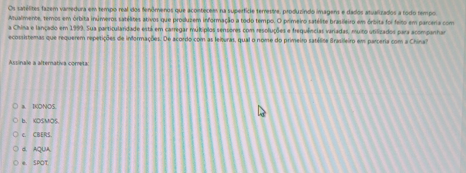 Os satélites fazem varredura em tempo real dos fenômenos que acontecem na superfície terrestre, produzindo imagens e dados atualizados a todo tempo.
Atualmente, temos em órbita inúmeros satélites ativos que produzem informação a todo tempo. O primeiro satélite brasileiro em órbita foi feito em parceria com
a China e lançado em 1999. Sua particularidade está em carregar múltiplos sensores com resoluções e frequências variadas, muito utilizados para acompanhar
ecossistemas que requerem repetições de informações. De acordo com as leituras, qual o nome do primeiro satélite Brasileiro em parceria com a China?
Assinale a alternativa correta:
a. IKONOS.
b. KOSMOS.
c. CBERS.
d. AQUA.
e. SPOT.