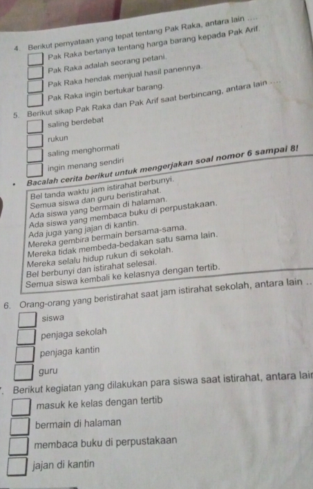 Berikut pernyataan yang tepat tentang Pak Raka, antara lain ..
Pak Raka bertanya tentang harga barang kepada Pak Arif.
Pak Raka adalah seorang petani.
Pak Raka hendak menjual hasil panennya
Pak Raka ingin bertukar barang.
5. Berikut sikap Pak Raka dan Pak Arif saat berbincang, antara lain -
saling berdebat
rukun
saling menghormati
ingin menang sendiri
Bacalah cerita berikut untuk mengerjakan soal nomor 6 sampal 8!
Bel tanda waktu jam istirahat berbunyi.
Semua siswa dan guru beristirahat.
Ada siswa yang bermain di halaman.
Ada siswa yang membaca buku di perpustakaan.
Ada juga yang jajan di kantin.
Mereka gembira bermain bersama-sama.
Mereka tidak membeda-bedakan satu sama lain.
Mereka selalu hidup rukun di sekolah.
Bel berbunyi dan istirahat selesai.
Semua siswa kembali ke kelasnya dengan tertib.
6. Orang-orang yang beristirahat saat jam istirahat sekolah, antara lain ..
siswa
penjaga sekolah
penjaga kantin
guru
. Berikut kegiatan yang dilakukan para siswa saat istirahat, antara lair
masuk ke kelas dengan tertib
bermain di halaman
membaca buku di perpustakaan
jajan di kantin