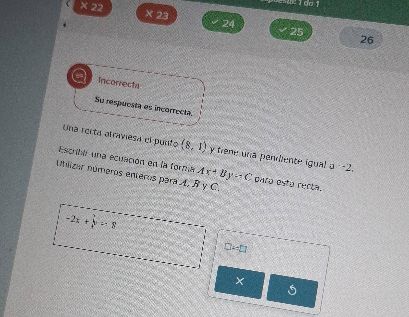 × 22 
P abla: 1 de 1 
× 23
24
25
26
Incorrecta 
Su respuesta es incorrecta. 
Una recta atraviesa el punto (8,1) y tiene una pendiente igual . a-2. 
Escribir una ecuación en la forma Ax+By=C para esta recta. 
Utilizar números enteros para A, B y C.
-2x+∈tlimits y=8
□ =□