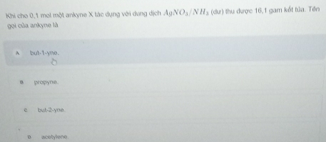 Khi cho 0, 1 mol một ankyne X tác dụng với dung dịch AgNO_3/NH_3 (dư) thu được 16, 1 gam kết tủa. Tên
gọi của ankyne là
A but -1 -yne.
s propyne.
e but -2 -yne
o acetylene