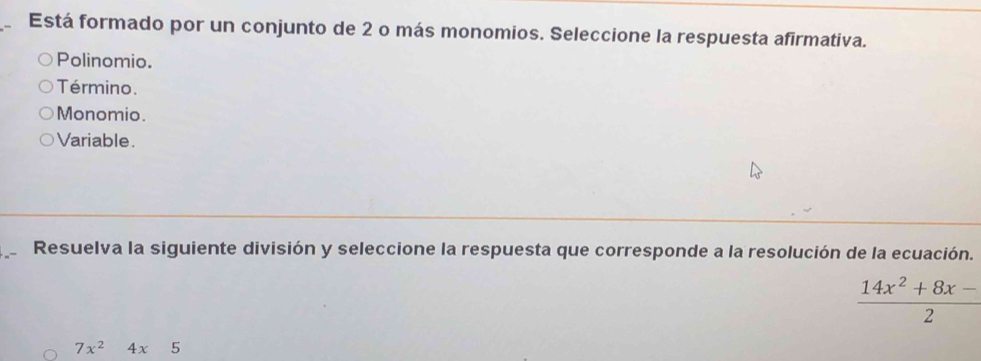 Está formado por un conjunto de 2 o más monomios. Seleccione la respuesta afirmativa.
Polinomio.
Término.
Monomio.
Variable.
Resuelva la siguiente división y seleccione la respuesta que corresponde a la resolución de la ecuación.
 (14x^2+8x-)/2 
7x^24x5