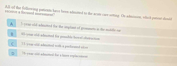 All of the following patients have been admitted to the acute care setting. On admission, which patient should
receive a focused assessment?
A 5-year-old admitted for the implant of grommets in the middle ear
B 40-year-old admitted for possible bowel obstruction
C
53-year-old admitted with a perforated ulcer
D 76-year-old admitted for a knee replacement