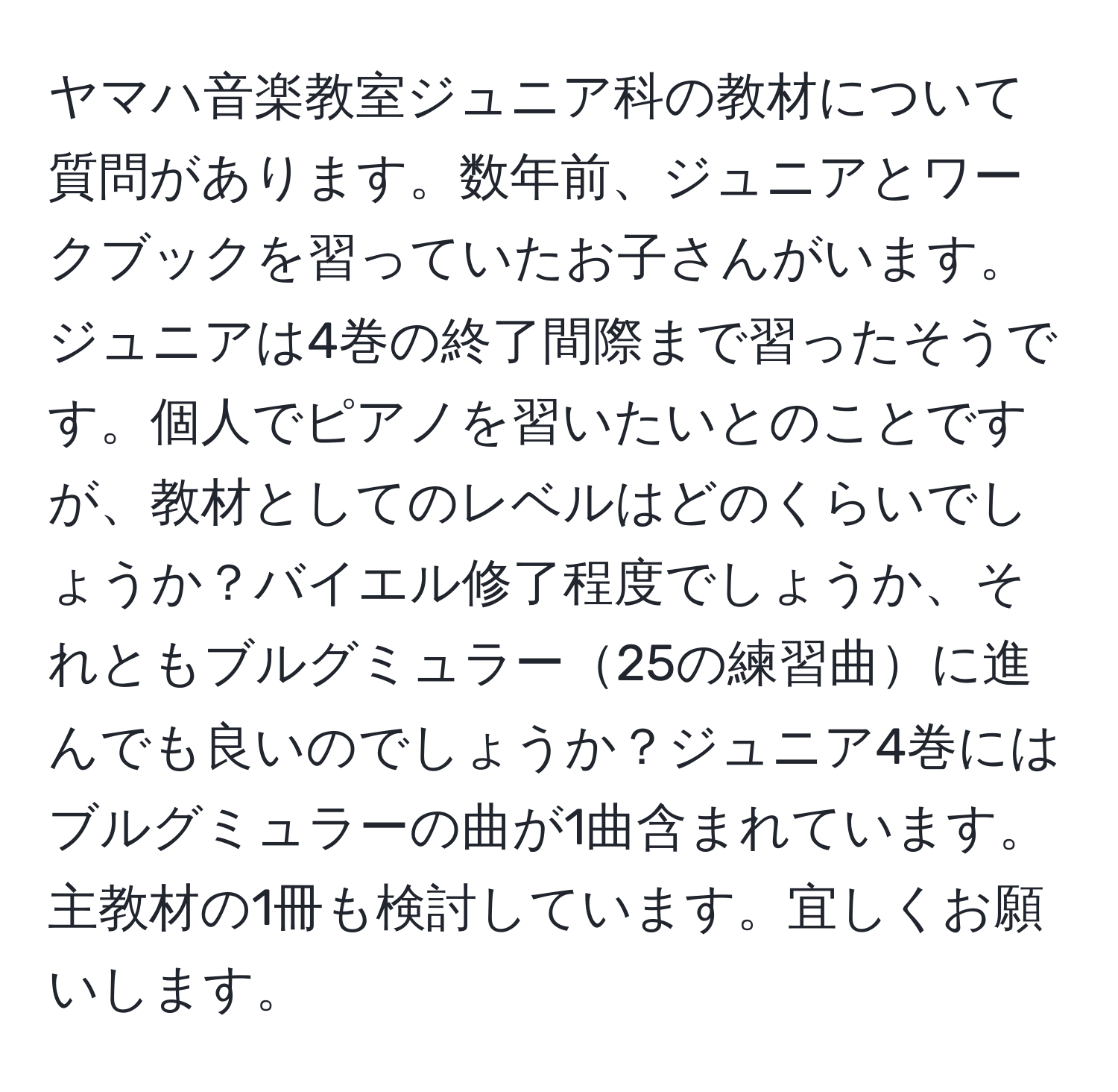 ヤマハ音楽教室ジュニア科の教材について質問があります。数年前、ジュニアとワークブックを習っていたお子さんがいます。ジュニアは4巻の終了間際まで習ったそうです。個人でピアノを習いたいとのことですが、教材としてのレベルはどのくらいでしょうか？バイエル修了程度でしょうか、それともブルグミュラー25の練習曲に進んでも良いのでしょうか？ジュニア4巻にはブルグミュラーの曲が1曲含まれています。主教材の1冊も検討しています。宜しくお願いします。