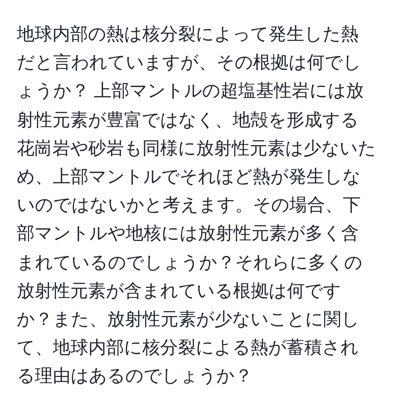 地球内部の熱は核分裂によって発生した熱だと言われていますが、その根拠は何でしょうか？ 上部マントルの超塩基性岩には放射性元素が豊富ではなく、地殻を形成する花崗岩や砂岩も同様に放射性元素は少ないため、上部マントルでそれほど熱が発生しないのではないかと考えます。その場合、下部マントルや地核には放射性元素が多く含まれているのでしょうか？それらに多くの放射性元素が含まれている根拠は何ですか？また、放射性元素が少ないことに関して、地球内部に核分裂による熱が蓄積される理由はあるのでしょうか？