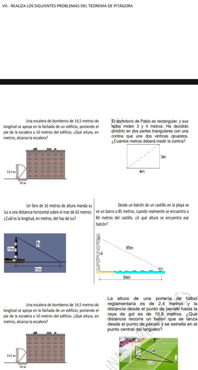 VII.- REALIZA LOS SIGUIENTES PROBLEMAS DEL TEOREMA DE PITÁGORA 
Una escalera de bomberos de 14,5 metros de El dormitorio de Pablo es rectangular, y sus 
longitud se apoya en la fachada de un edificio, poniendo el lados miden 3 y 4 metros. Ha decidido 
pie de la escalera a 10 metros del edificio. ¿Qué altura, en dividirlo en dos partes triangulares con una 
metros, alcanza la escalera? cortina que une dos vértices opuestos. 
¿Cuántos metros deberá medir la cortina? 
Un faro de 16 metros de altura manda su Desde un balcón de un castillo en la playa se 
luz a una distancia horizontal sobre el mar de 63 metros. ve un barco a 85 metros, cuando realmente se encuentra a 
¿Cuál es la longitud, en metros, del haz de luz? 84 metros del castillo. ¿A qué altura se encuentra ese 
balcón? 
. La altura de una portería de fútbol 
Una escalera de bomberos de 14,5 metros de reglamentaria es de 2,4 metros y la 
longitud se apoya en la fachada de un edificio, poniendo el distancia desde el punto de penalti hasta la 
raya de gol es de 10,8 metros. ¿Qué 
pie de la escalera a 10 metros del edificio. ¿Qué altura, en distancia recorre un balón que se lanza 
metros, alcanza la escalera? desde el punto de penalti y se estrella en el 
punto central del larguero?
2.4 d
14,5 m
10.8
10 m