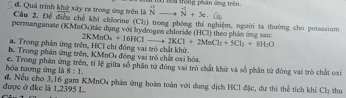 Toxi hoa trong phản ứng trên.
d. Quá trình khử xảy ra trong ứng trên là ^+5to^(+2)+3e. 
Câu 2. Để điều chế khí chlorine (Cl₂) trong phòng thí nghiệm, người ta thường cho potassium
permanganate (KMnO₄)tác dụng với hydrogen chloride (HCl) theo phản ứng sau:
2KMnO_4+16HClto 2KCl+2MnCl_2+5Cl_2+8H_2O
a. Trong phản ứng trên, HCl chỉ đóng vai trò chất khử.
b. Trong phản ứng trên, KMnO4 đóng vai trò chất oxi hóa.
c. Trong phản ứng trên, tỉ lệ giữa số phân tử đóng vai trò chất khử và số phân tử đóng vai trò chất oxi
hóa tương ứng là 8:1.
d. Nếu cho 3,16 gam KMnO4 phản ứng hoàn toàn với dung dịch HCl đặc, dư thì thể tích khí Cl_2
được ở đkc là 1,2395 L. thu