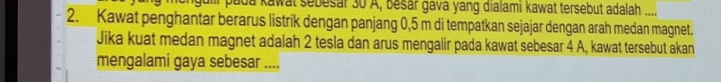 pada kawat sebesar 30 A, besar gava yang dialami kawat tersebut adalah .... 
2. Kawat penghantar berarus listrik dengan panjang 0,5 m di tempatkan sejajar dengan arah medan magnet. 
Jika kuat medan magnet adalah 2 tesla dan arus mengalir pada kawat sebesar 4 A, kawat tersebut akan 
mengalami gaya sebesar ....