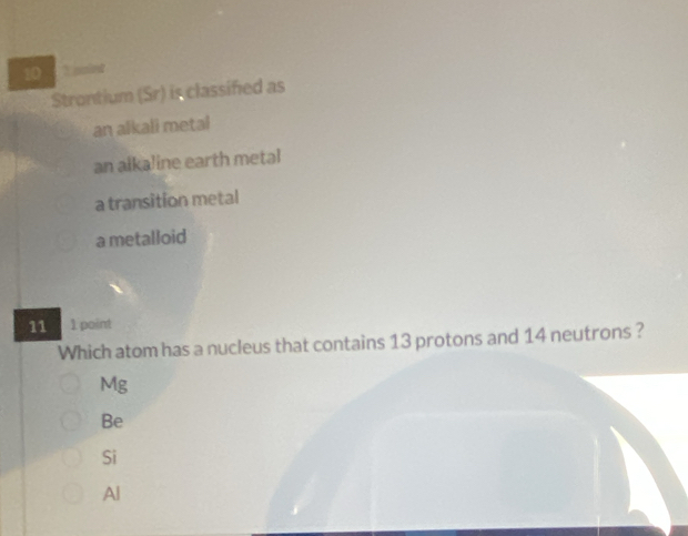 10 `` saint 
Strontium (Sr) is classified as
an alkali metal
an alkaline earth metal
a transition metal
a metalloid
11 1 point
Which atom has a nucleus that contains 13 protons and 14 neutrons ?
Mg
Be
Si
Al