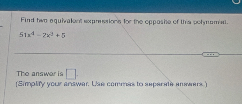 Find two equivalent expressions for the opposite of this polynomial.
51x^4-2x^3+5
The answer is □ . 
(Simplify your answer. Use commas to separate answers.)