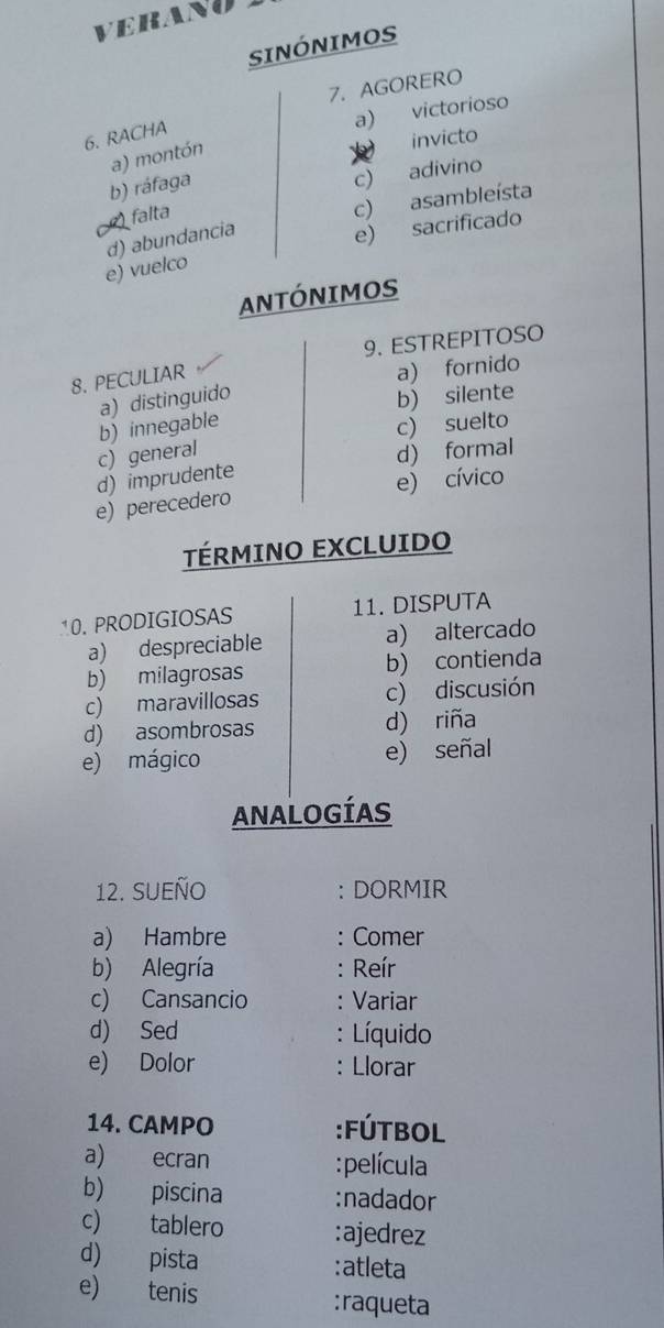 VERANO
SINÓNIMOS
7. AGORERO
a) victorioso
6. RACHA
a) montón
invicto
b) ráfaga
c) adivino
falta
c) asambleísta
d) abundancia
e) vuelco e)
sacrificado
ANTÓNIMOS
9. ESTREPITOSO
8. PECULIAR
a) distinguido a) fornido
b) innegable b) silente
c) suelto
c) general
d) imprudente d) formal
e) perecedero e) cívico
TÉRMINO EXCLUIDO
10. PRODIGIOSAS 11. DISPUTA
a) despreciable a) altercado
b) milagrosas b) contienda
c) maravillosas c) discusión
d) asombrosas d) riña
e) mágico e) señal
ANALOGÍAS
12. SUEÑo : DORMIR
a) Hambre : Comer
b) Alegría : Reír
c) Cansancio Variar
d) Sed Líquido
e) Dolor Llorar
.
14. CAMPO :Fútbol
a) ecran :película
b) piscina :nadador
c) tablero :ajedrez
d) pista :atleta
e) tenis
:raqueta