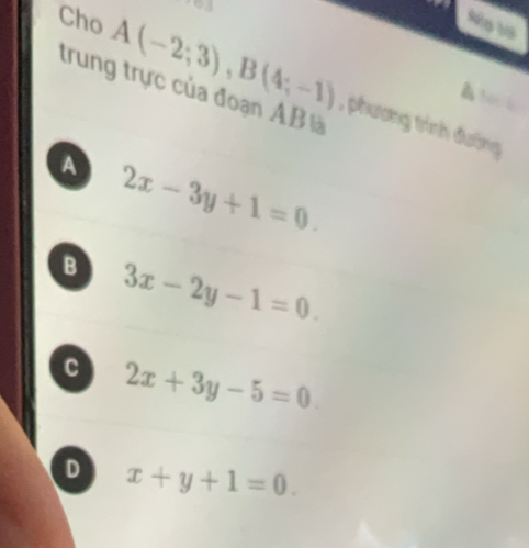 a
Ng 19
trung trực của đoạn AB là
Cho A(-2;3), B(4;-1) , phương trình đường
a
A 2x-3y+1=0.
B 3x-2y-1=0.
c 2x+3y-5=0
D x+y+1=0.