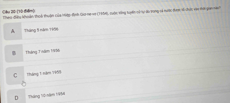 Theo điều khoản thoả thuận của Hiệp định Gio-ne-vơ (1954), cuộc tổng tuyến cử tự do trong cả nước được tổ chức vào thời gian nào
A Tháng 5 năm 1956
B Tháng 7 năm 1956
C Tháng 1 năm 1955
D Tháng 10 năm 1954