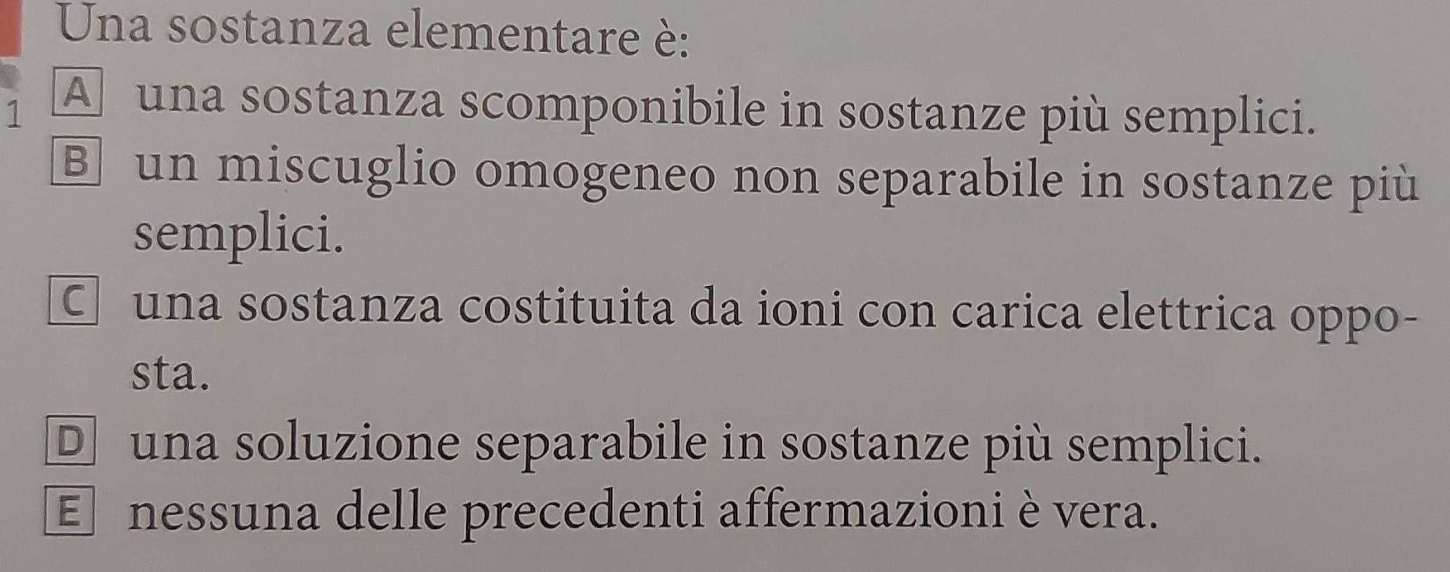 Una sostanza elementare è:
1 A una sostanza scomponibile in sostanze più semplici.
B un miscuglio omogeneo non separabile in sostanze più
semplici.
C una sostanza costituita da ioni con carica elettrica oppo-
sta.
D una soluzione separabile in sostanze più semplici.
E nessuna delle precedenti affermazioni è vera.