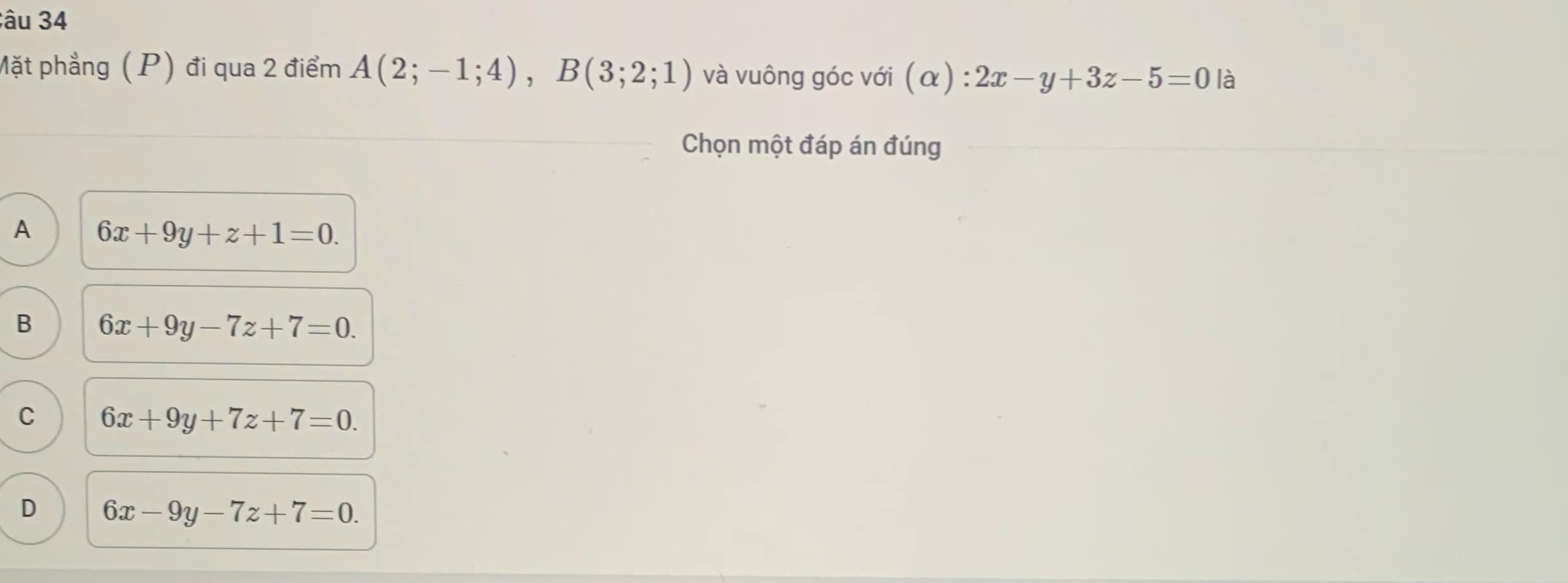 âu 34
Mặt phẳng (P) đi qua 2 điểm A(2;-1;4), B(3;2;1) và vuông góc với (alpha ):2x-y+3z-5=0 là
Chọn một đáp án đúng
A 6x+9y+z+1=0.
B 6x+9y-7z+7=0.
C 6x+9y+7z+7=0.
D 6x-9y-7z+7=0.