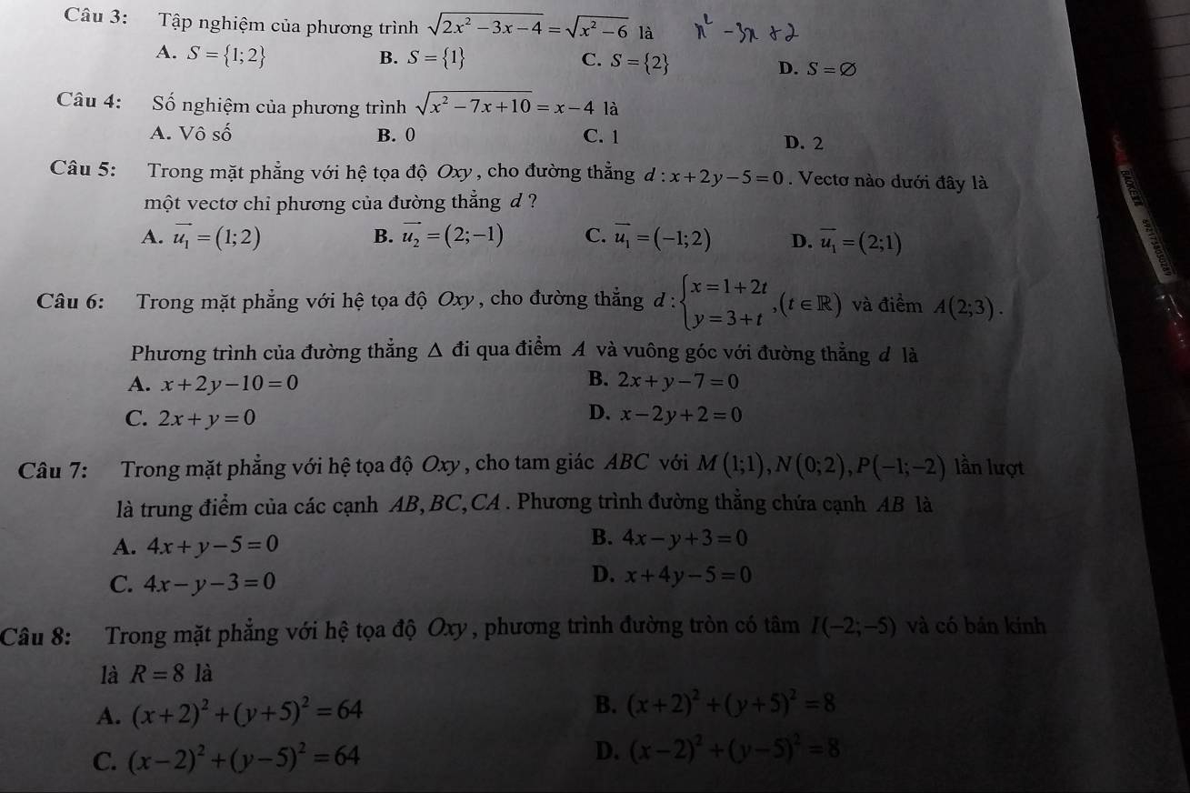 Tập nghiệm của phương trình sqrt(2x^2-3x-4)=sqrt(x^2-6) là
B.
C.
A. S= 1;2 S= 1 S= 2 D. S=varnothing
Câu 4: Số nghiệm của phương trình sqrt(x^2-7x+10)=x-4 là
A. Vô số B. 0 C. 1 D. 2
Câu 5: Trong mặt phẳng với hệ tọa độ Oxy , cho đường thẳng d : x+2y-5=0. Vectơ nào dưới đây là
một vectơ chi phương của đường thẳng d ?
A. vector u_1=(1;2) B. vector u_2=(2;-1) C. vector u_1=(-1;2) D. overline u_1=(2;1)
Câu 6: Trong mặt phẳng với hệ tọa độ Oxy, cho đường thẳngở 1:1 :beginarrayl x=1+2t y=3+tendarray. ,(t∈ R) và điểm A(2;3).
Phương trình của đường thẳng △ di qua điểm A và vuông góc với đường thẳng đ là
A. x+2y-10=0 B. 2x+y-7=0
D.
C. 2x+y=0 x-2y+2=0
Câu 7: Trong mặt phẳng với hệ tọa độ Oxy , cho tam giác ABC với M(1;1),N(0;2),P(-1;-2) lần lượt
là trung điểm của các cạnh AB, BC,CA . Phương trình đường thẳng chứa cạnh AB là
A. 4x+y-5=0
B. 4x-y+3=0
C. 4x-y-3=0
D. x+4y-5=0
Câu 8:  Trong mặt phẳng với hệ tọa độ Oxy , phương trình đường tròn có tâm I(-2;-5) và có bản kinh
là R=8la
A. (x+2)^2+(y+5)^2=64 B. (x+2)^2+(y+5)^2=8
C. (x-2)^2+(y-5)^2=64
D. (x-2)^2+(y-5)^2=8