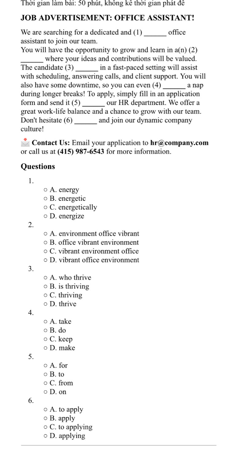 Thời gian làm bài: 50 phút, không kê thời gian phát đê
JOB ADVERTISEMENT: OFFICE ASSISTANT!
We are searching for a dedicated and (1)_ office
assistant to join our team.
You will have the opportunity to grow and learn in a(n) (2)
_where your ideas and contributions will be valued.
The candidate (3) _in a fast-paced setting will assist
with scheduling, answering calls, and client support. You will
also have some downtime, so you can even (4) _a nap
during longer breaks! To apply, simply fill in an application
form and send it (5)_ our HR department. We offer a
great work-life balance and a chance to grow with our team.
Don't hesitate (6) _and join our dynamic company
culture!
Contact Us: Email your application to hr@company.com
or call us at (415) 987-6543 for more information.
Questions
1.
A. energy
B. energetic
C. energetically
D. energize
2.
A. environment office vibrant
B. office vibrant environment
C. vibrant environment office
D. vibrant office environment
3.
A. who thrive
B. is thriving
C. thriving
D. thrive
4.
A. take
B. do
C. keep
D. make
5.
A. for
B. to
C. from
D. on
6.
A. to apply
B. apply
C. to applying
D. applying