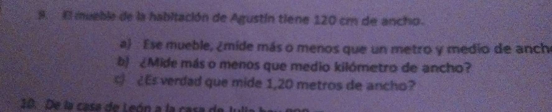 El mueble de la habitación de Agustín tiene 120 cm de ancho. 
a) Ese mueble, ¿mide más o menos que un metro y medio de anch 
b) ¿Mide más o menos que medio kilómetro de ancho? 
¿Es verdad que mide 1,20 metros de ancho? 
10. De la casa de León a la casa de l