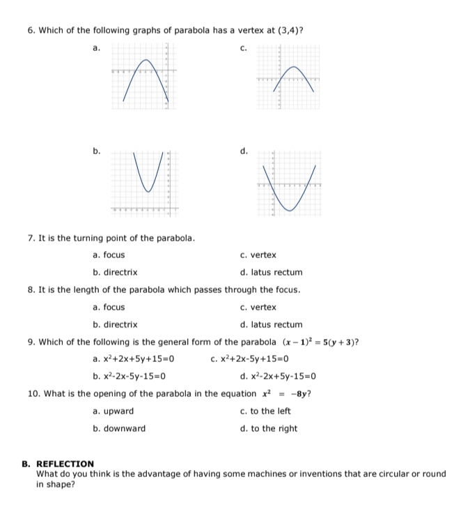 Which of the following graphs of parabola has a vertex at (3,4) ?
a.
C.
b.
d.
7. It is the turning point of the parabola.
a. focus c. vertex
b. directrix d. latus rectum
8. It is the length of the parabola which passes through the focus.
a. focus c. vertex
b. directrix d. latus rectum
9. Which of the following is the general form of the parabola (x-1)^2=5(y+3) ?
a. x^2+2x+5y+15=0 C. x^2+2x-5y+15=0
b. x^2-2x-5y-15=0 d. x^2-2x+5y-15=0
10. What is the opening of the parabola in the equation x^2=-8y ？
a. upward c. to the left
b. downward d. to the right
B. REFLECTION
What do you think is the advantage of having some machines or inventions that are circular or round
in shape?