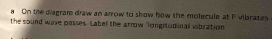 a On the diagram draw an arrow to show how the molecule at P vibrates 
the sound wave passes. Label the arrow ‘longitudinal vibration