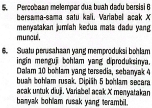 Percobaan melempar dua buah dadu bersisi 6
bersama-sama satu kali. Variabel acak X
menyatakan jumlah kedua mata dadu yang 
muncul. 
6. Suatu perusahaan yang memproduksi bohlam 
ingin menguji bohlam yang diproduksinya. 
Dalam 10 bohlam yang tersedia, sebanyak 4
buah bohlam rusak. Dipilih 5 bohlam secara 
acak untuk diuji. Variabel acak X menyatakan 
banyak bohlam rusak yang terambil.