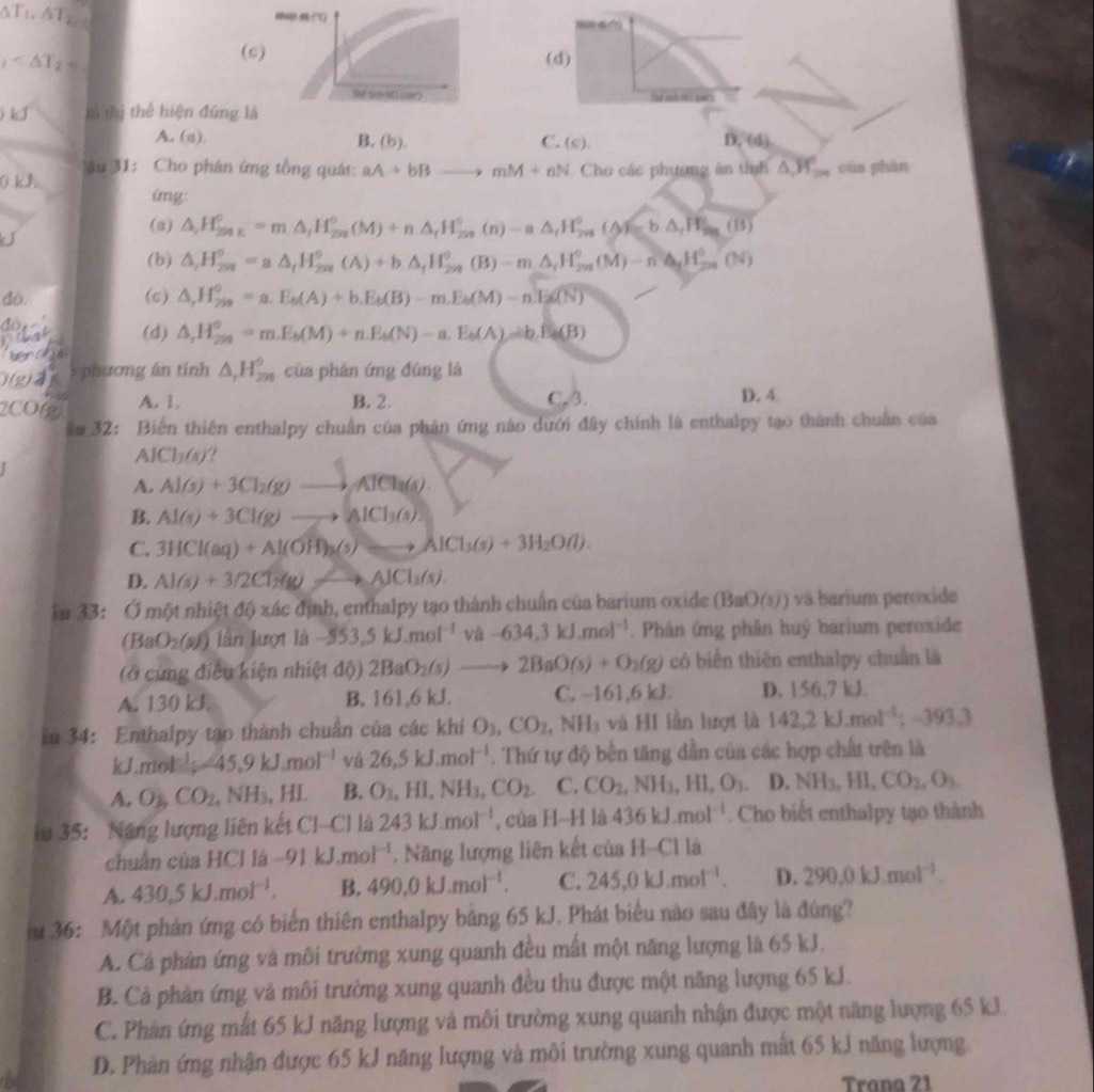 △ T_2
B∩ (0
_1
(c) (d)
Thể tậynt) (sar)
tó thị thể hiện đứng là
A. (a). B. (b). C. (c). D. (d)
Tâu 31: Cho phán ứng tổng quát:
k J aA+bBto mM+nN Cho các phương ân tính △ ,H_2n cùa phàn
img:
(a) △ ,H_(200K)^0=m△ _fH_(200)^0(M)+n△ _fH_(200)^0(n)-a△ _fH_(201)^0(△ )=b△ _fH_(201)^0(B)
(b) △ _rH_(2n)^o=a△ _rH_(2n)^o(A)+b△ _rH_(2n)^o(B)-m△ _rH_(2n)^o(M)-n△ _rH_(2n)^o(N)
do. (c) △ ,H_(250)°=a.E_b(A)+b.E_b(B)-m.E_b(M)-n.E_boverline CN
đo
(d) △ ,H_(250)°=m.E_b(M)+n.E_b(N)-a.E_b(A)=b.E_b(B)
5 phương án tính △ _rH_(298)^9 của phán ứng đúng là
2CO2 A. 1. B. 2. C. 3. D. 4.
ăm 32: Biến thiên enthalpy chuẩn của phản ứng nào dưới đây chính là enthalpy tạo thành chuẩn của
A Cl_3(s) ?
A. Al(s)+3Cl_2(g)to AlCl_3(s).
B. Al(s)+3Cl(g)to AlCl_3(s).
C. 3HCl(aq)+Al(OH)_3(s)to AlCl_3(s)+3H_2O(l).
D. Al(s)+3/2Cl_2(g)leftharpoons AlCl_3(s).
ku 33: Ở một nhiệt độ xác định, enthalpy tạo thành chuẩn của barium oxide (BaO(s)) vá barium peroxide
(BaO_2(s))lan lượt là -553,5kJ.mol^(-1) và -634.3kJ.mol^(-1). Phân ứng phân huý barium peroxide
(Ô cùng điều kiện nhiệt độ) 2BaO_2(s)to 2BaO(s)+O_2(g) có biển thiên enthalpy chuẩn là
A. 130 kJ B. 161,6 kJ. C. ~161,6 kJ D. 156,7 kJ.
iu 34: Enthalpy tạo thành chuẩn của các khí O_3,CO_2,NH_3 và HI lần lượt là 142.2kJ.mol^(-1);-393.3
/ J.mol^(-1);-45.9kJ.mol^(-1) vá 26,5kJ.mol^(-1). Thứ tự độ bền tăng dần của các hợp chất trên là
A. O_1, CO_2,NH_3,HL B. O_3,HI,NH_3,CO_2. C. CO_2,NH_3,HI,O_3 D. NH_3,HI,CO_2,O_3.
iu 35: Năng lượng liên kết Cl-Cl là 243kJ.mol^(-1) , của H-H là 436kJ.mol^(-1). Cho biết enthalpy tạo thành
chuẩn của HCl là -91kJ.mol^(-1). Năng lượng liên kết của H-Cl là
A. 430.5kJ.mol^(-1). B. 490.0kJ.mol^(-1). C. 245,0kJ.mol^(-1). D. 290.0kJ.mol^(-1).
u 36: Một phản ứng có biến thiên enthalpy bằng 65 kJ. Phát biểu nào sau đây là đúng?
A. Cá phản ứng và môi trường xung quanh đều mất một năng lượng là 65 kJ.
B. Cả phân ứng và môi trường xung quanh đều thu được một năng lượng 65 kJ.
C. Phân ứng mất 65 kJ năng lượng và môi trường xung quanh nhận được một năng lượng 65 kJ.
D. Phản ứng nhận được 65 kJ năng lượng và môi trường xung quanh mất 65 kJ năng lượng
Trana 21