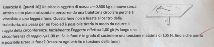 [punti 10] Un piccolo oggetto di massa m=0,500kg si muove senza 
attrito su un piano orizzontale percorrendo una traiettoria circolare perché è 
vincolato a una leggera fune. Questa fune non è fissata al centro della 
traiettoria, ma passa per un foro ed è possibile tirarla in modo da ridurre il 
raggio della circonferenza. Inizialmente l’oggetto effettua 1,00 giri/s lungo una 
circonferenza di raggio r_0=1,00m. Se la fune è in grado di sostenere una tensione massima di 105 N, fino a che punto 
è possibile tirare la fune? (trascura ogni attrito e torsione della fune)