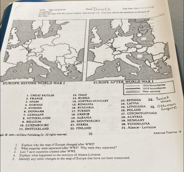 Navr
Assienmea WWI Map acsig=m== Doniel C Due Daie: Nan4u 4 c 2 cã
e ma t mumber the map with the correct country, then sourwer 1-5. (You may anewer the questions on the back of
EÜROPE BEFORE WORLD WAR I EÜROPE AFTER WORLD WAR I
1914 boundaries
1919 boundaries
New nations
1. GREAT BRITAIN
2. FRANCE 13. RUSSIA 12. ITALY
3. SPAIN 14, AUSTRIA-HUNGARY
4. NORWAY 15. ROMANIA 24. LATVIA 23.ESTONIA 32.
5. SWEDEN
6. DENMARK 16. BULGARIA 25. LITHUANIA 33.
7. GERMANY 18. GREECE 17. TURKEY 26.POLAND
27、 CZECHOSLOVAKIA
8. NETHERLANDS 19. ALBANIA
9. BELGIUM 20. MONTENEGRO 29. HUNGARY 28. AUSTRIA
10. LUXEMBOURG 21. SERBIA 30. YUGOSLAVIA
11. SWITZERLAND 22.FINLAND 31. Alsace - Lorraine
ight © 1986— Milliken Publishing Co. All rights reserved. 19
American Timeline: 19
1. Explain why the map of Europe changed after WWI?
2. What empires were separated after WWI? Why were they separated?
3. List 7 new countries created after WWL
4. Explain what happened to the territory of Alsace-Lorraine.
5. Identify any other changes to the map of Europe that have not been mentioned.