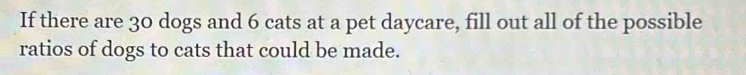 If there are 30 dogs and 6 cats at a pet daycare, fill out all of the possible 
ratios of dogs to cats that could be made.