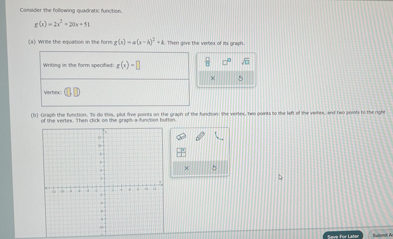 Consider the following quadratic function.
g(x)=2x^2+20x+51
(a) Write the equation in the form g(x)=a(x-h)^2+k. Then give the vertex of its graph. 
Writing in the form specified: g(x)=□
 □ /□   □ sqrt(□ ) 
× 5 
Vertex: 
(b) Graph the function. To do this, plot five points on the graph of the function: the vertex, two points to the left of the vertex, and two points to the right 
of the vertex. Then click on the graph-a-function button. 
× 5 
Save For Later Submit A