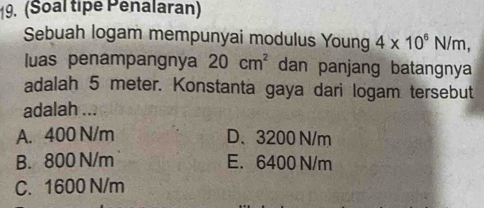 (Soal tipe Penalaran)
Sebuah logam mempunyai modulus Young 4* 10^6N/m, 
luas penampangnya 20cm^2 dan panjang batangnya
adalah 5 meter. Konstanta gaya dari logam tersebut
adalah ...
A. 400 N/m D. 3200 N/m
B. 800 N/m E. 6400 N/m
C. 1600 N/m