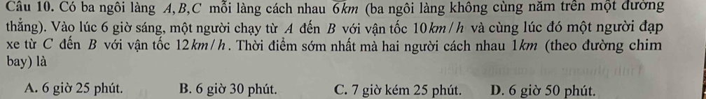 Có ba ngôi làng A, B, C mỗi làng cách nhau 6km (ba ngôi làng không cùng năm trên một đường
thắng). Vào lúc 6 giờ sáng, một người chạy từ A đến B với vận tốc 10km / h và cùng lúc đó một người đạp
xe từ C đến B với vận tốc 12km/h. Thời điểm sớm nhất mà hai người cách nhau 1km (theo đường chim
bay) là
A. 6 giờ 25 phút. B. 6 giờ 30 phút. C. 7 giờ kém 25 phút. D. 6 giờ 50 phút.