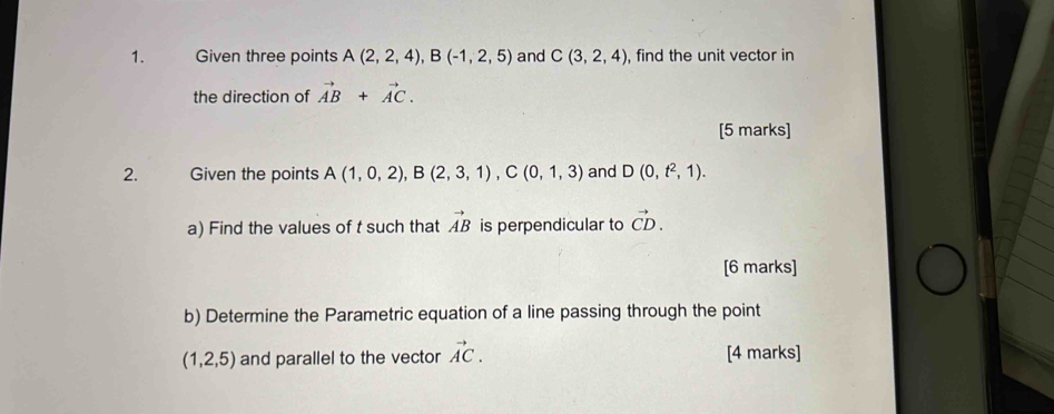 Given three points A(2,2,4), B(-1,2,5) and C(3,2,4) , find the unit vector in 
the direction of vector AB+vector AC. 
[5 marks] 
2. Given the points A(1,0,2), B(2,3,1), C(0,1,3) and D(0,t^2,1). 
a) Find the values of t such that vector AB is perpendicular to vector CD. 
[6 marks] 
b) Determine the Parametric equation of a line passing through the point
(1,2,5) and parallel to the vector vector AC. [4 marks]