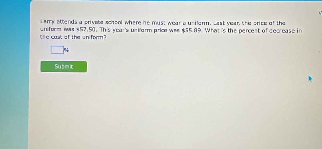 Larry attends a private school where he must wear a uniform. Last year, the price of the 
uniform was $57.50. This year 's uniform price was $55.89. What is the percent of decrease in 
the cost of the uniform?
□° %
Submit