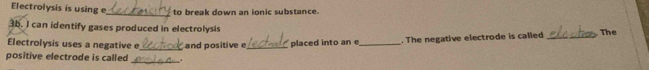 Electrolysis is using e to break down an ionic substance. 
_ 
3b. I can identify gases produced in electrolysis The 
Electrolysis uses a negative e 
positive electrode is called _and positive e_ placed into an e_ . The negative electrode is called_