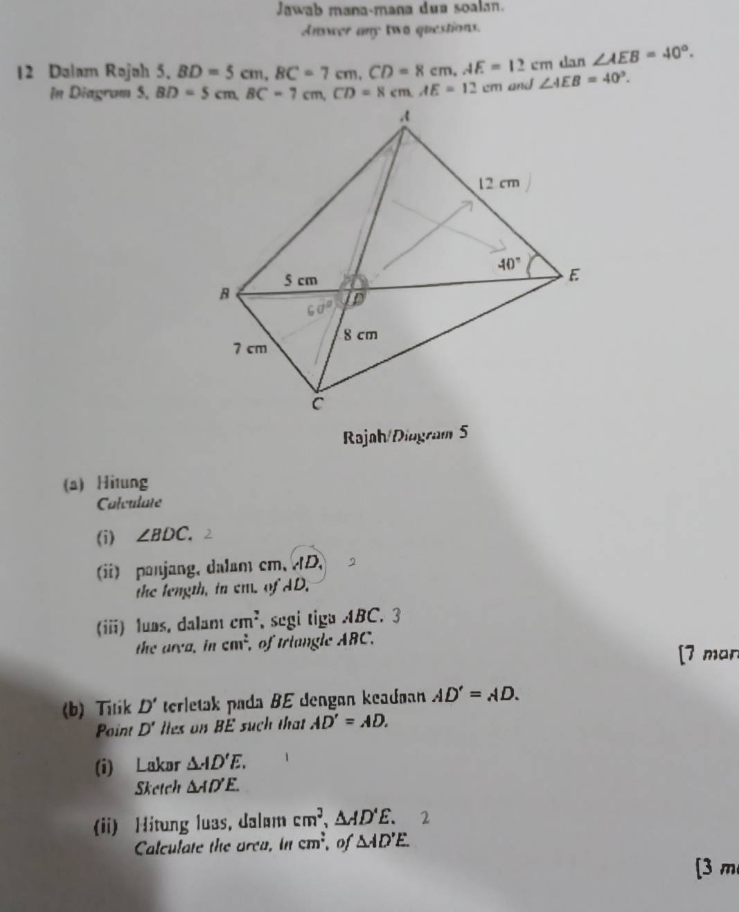 Jawab mana-mana dua soalan.
Answer any two questions.
dan ∠ AEB=40°.
12 Dalam Rojah 5. BD=5cm,BC=7cm,CD=8cm,AE=12cm ∠ AEB=40°.
In Diagrom 5, BD=5cm,BC=7cm,CD=8cm.AE=12cm and
Rajah/Diagram 5
(a) Hi1ung
Calculate
(i) ∠ BDC.
ii) panjang, dalam cm、 D
the length, in em. of AD.
(iii) luas, dalamı cm^2 segi tiga ABC. 3
the area. in cm^2 of triangle ABC.
[7 man
(b) Titik D' terletak pada BE dengan keadoan AD'=AD.
Paint D' les on BE such that AD'=AD.
(i) Lakor △ AD'E.
Sketch △ AD'E.
(ii) Hitung luas, dalum cm^2,△ AD'E.
Calculate the area. in cm^2 of △ AD'E.
[3 m