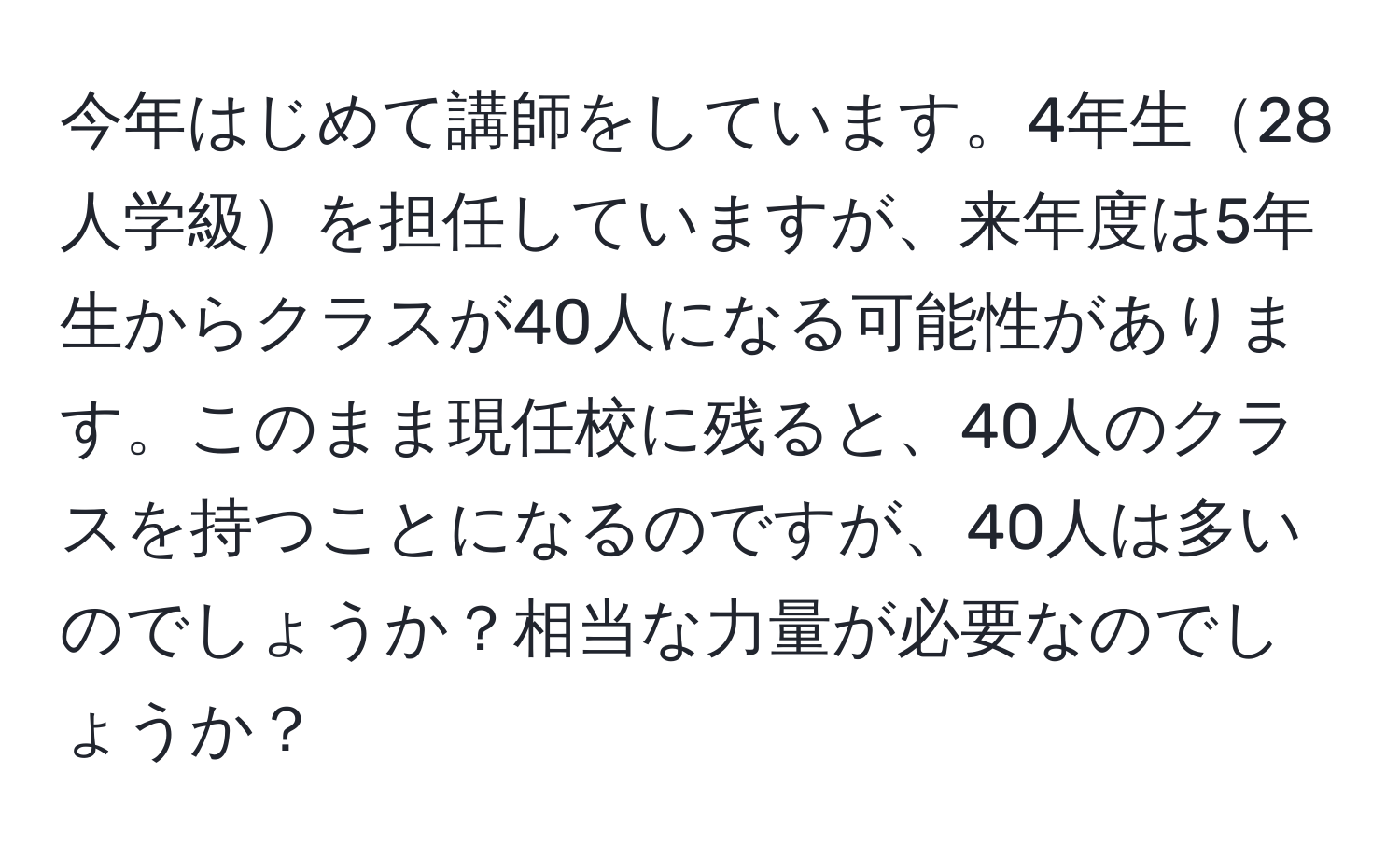 今年はじめて講師をしています。4年生28人学級を担任していますが、来年度は5年生からクラスが40人になる可能性があります。このまま現任校に残ると、40人のクラスを持つことになるのですが、40人は多いのでしょうか？相当な力量が必要なのでしょうか？