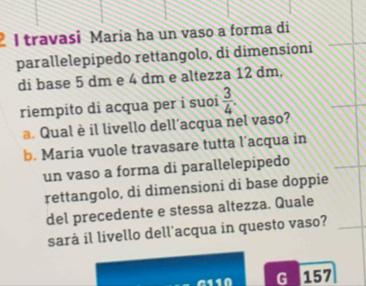 travasi Maria ha un vaso a forma di 
parallelepipedo rettangolo, di dimensioni 
di base 5 dm e 4 dm e altezza 12 dm, 
riempito di acqua per í suoí  3/4 . 
a. Qual è il livello dell’acqua nel vaso? 
b. Maria vuole travasare tutta l’acqua in 
un vaso a forma di parallelepipedo 
rettangolo, di dimensioni di base doppie 
del precedente e stessa altezza. Quale 
sarà il livello dell'acqua in questo vaso? 
G 157