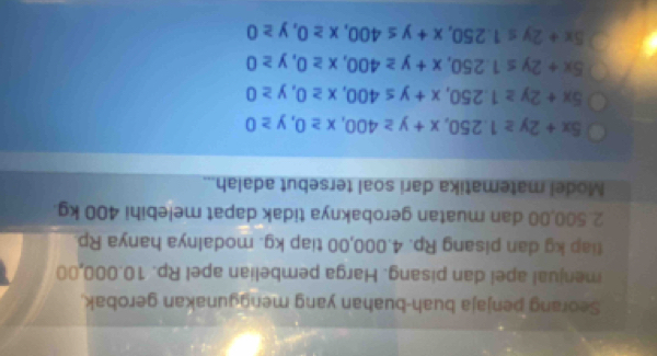 Seorang penjaja buah-buahan yang menggunakan gerobak.
menjual apel dan pisang. Harga pembelian apel Rp. 10.000,00
tiap kg dan pisang Rp. 4.000,00 tiap kg. modalnya hanya Rp.
2.500,00 dan muatan gerobaknya tidak dapat melebihi 400 kg.
Model matematika dari soal tersebut adalah...
5x+2y≥ 1.250, x+y≥ 400, x≥ 0, y≥ 0
5x+2y≥ 1.250, x+y≤ 400, x≥ 0, y≥ 0
5x+2y≤ 1.250, x+y≥ 400, x≥ 0, y≥ 0
5x+2y≤ 1.250, x+y≤ 400, x≥ 0, y≥ 0