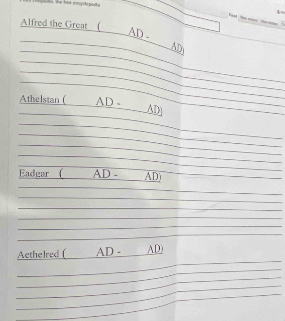 oupedia, the free encyclopedia 
_ 
Read View source View kistory 
Alfred the Great ( 
_ 
AD. 
_ 
AD 
_ 
_ 
_ 
_ 
_ 
_ 
Athelstan ( AD - 
_ 
AD) 
_ 
_ 
_ 
_ 
__ 
_ 
_ 
_ 
_ 
Eadgar ( AD - AD 
_ 
_ 
_ 
_ 
_ 
_ 
_ 
_ 
_ 
_ 
_ 
Aethelred ( AD - AD) 
_ 
_ 
_ 
_ 
_ 
_