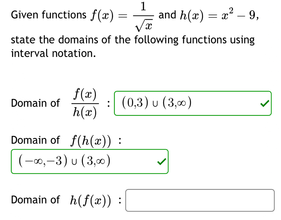 Given functions f(x)= 1/sqrt(x)  and h(x)=x^2-9, 
state the domains of the following functions using 
interval notation. 
Domain of  f(x)/h(x) :(0,3)∪ (3,∈fty )
Domain of f(h(x)) :
(-∈fty ,-3)∪ (3,∈fty )
Domain of h(f(x)):□