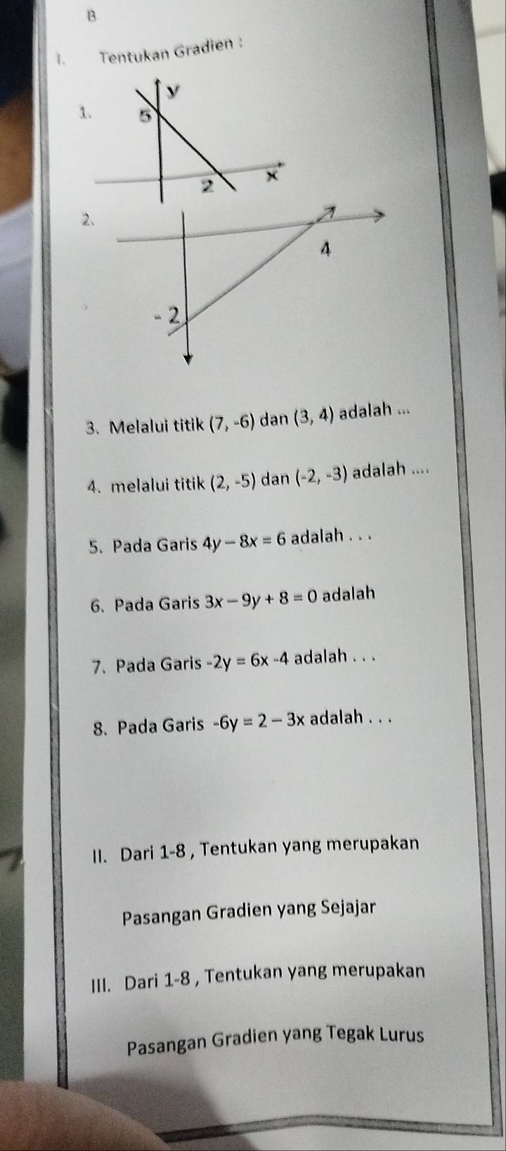 Tentukan Gradien : 
1. 
2 
3. Melalui titik (7,-6) dan (3,4) adalah ... 
4. melalui titik (2,-5) dan (-2,-3) adalah .... 
5. Pada Garis 4y-8x=6 adalah . . . 
6. Pada Garis 3x-9y+8=0 adalah 
7. Pada Garis -2y=6x-4 adalah . . . 
8. Pada Garis -6y=2-3x adalah . . . 
II. Dari 1-8 , Tentukan yang merupakan 
Pasangan Gradien yang Sejajar 
III. Dari 1-8 , Tentukan yang merupakan 
Pasangan Gradien yang Tegak Lurus