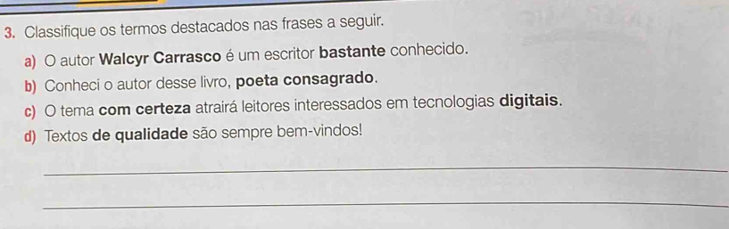 Classifique os termos destacados nas frases a seguir. 
a) O autor Walcyr Carrasco é um escritor bastante conhecido. 
b) Conheci o autor desse livro, poeta consagrado. 
c) O tema com certeza atrairá leitores interessados em tecnologias digitais. 
d) Textos de qualidade são sempre bem-vindos! 
_ 
_