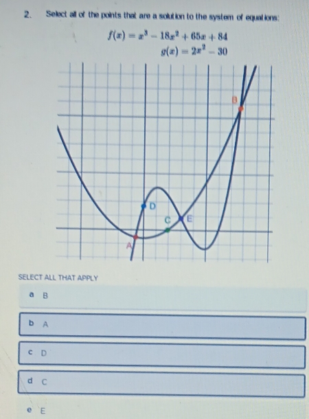 Select all of the points that are a solution to the system of equations:
f(x)=x^3-18x^2+65x+84
g(x)=2x^2-30
SELECT ALL THAT APPLY
a B
b A
C D
d C