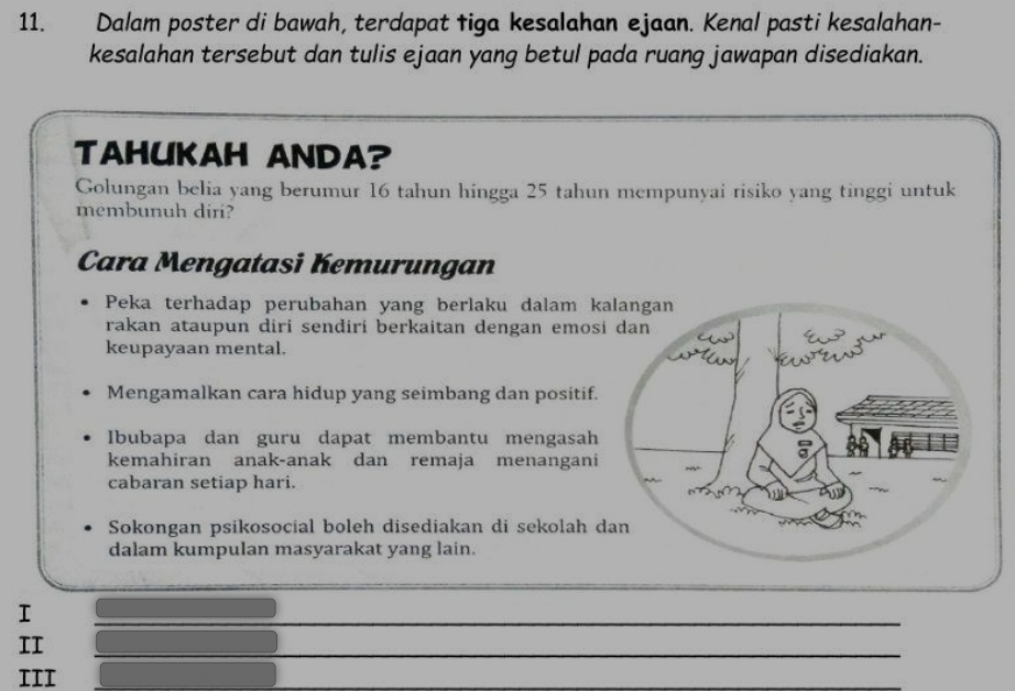 Dalam poster di bawah, terdapat tiga kesalahan ejaan. Kenal pasti kesalahan-
kesalahan tersebut dan tulis ejaan yang betul pada ruang jawapan disediakan.
TAHUKAH ANDA?
Golungan belia yang berumur 16 tahun hingga 25 tahun mempunyai risiko yang tinggi untuk
membunuh diri?
Cara Mengatasi Kemurungan
Peka terhadap perubahan yang berlaku dalam kalangan
rakan ataupun diri sendiri berkaitan dengan emosi dan
keupayaan mental.
Mengamalkan cara hidup yang seimbang dan positif.
Ibubapa dan guru dapat membantu mengasah
kemahiran anak-anak dan remaja menangani
cabaran setiap hari.
Sokongan psikosocial boleh disediakan di sekolah dan
dalam kumpulan masyarakat yang lain.
I
_
II
III